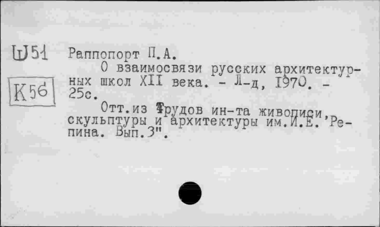 ﻿U5à
К5б
Раппопорт П.А.
О взаимосвязи русских архитектурных школ XII века. - Л-д, І97О. -25с.
Отт.из Трудов ин-та живописи,^ скульптуры и архитектуры им.И.Е. Репина. Вып.З".